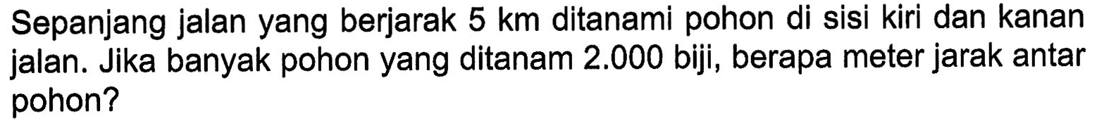 Sepanjang jalan yang berjarak 5 km ditanami pohon di sisi kiri dan kanan jalan. Jika banyak pohon yang ditanam 2.000 biji, berapa meter jarak antar pohon?