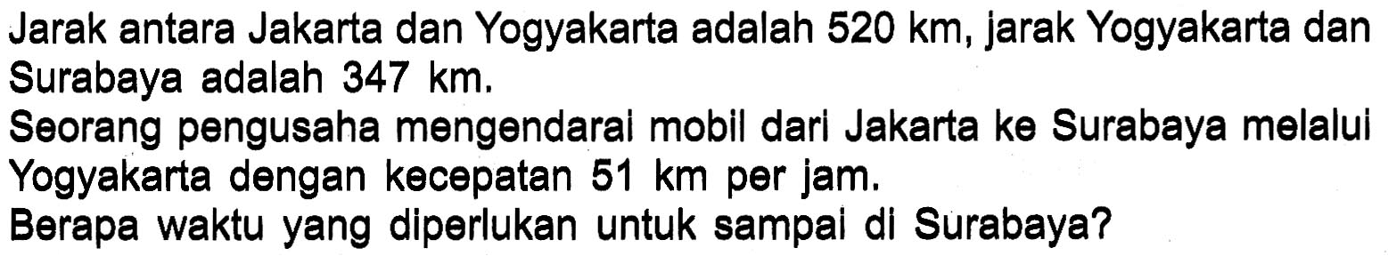 Jarak antara Jakarta dan Yogyakarta adalah 520 km, jarak Yogyakarta dan Surabaya adalah 347 km. Seorang pengusaha mengendarai mobil dari Jakarta ke Surabaya melalui Yogyakarta dengan kecepatan 51 km per jam. Berapa waktu yang diperlukan untuk sampai di Surabaya?