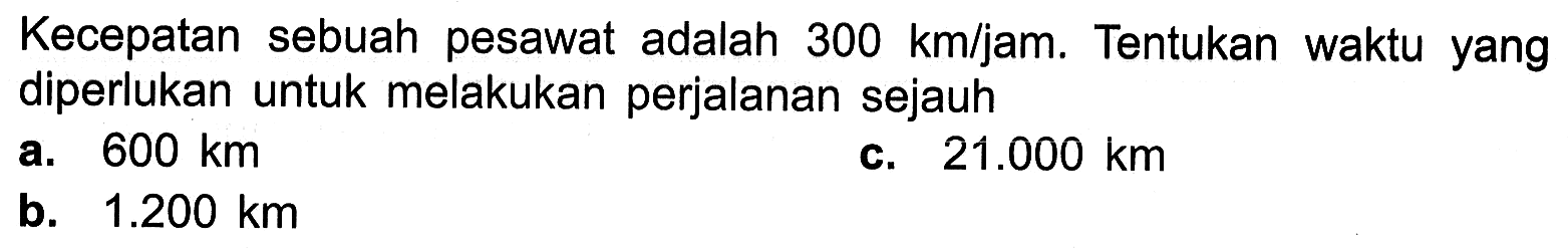 Kecepatan sebuah pesawat adalah 300 km/jam. Tentukan waktu yang diperlukan untuk melakukan perjalanan sejauh a. 600 km c. 21.000 km b. 1.200 km