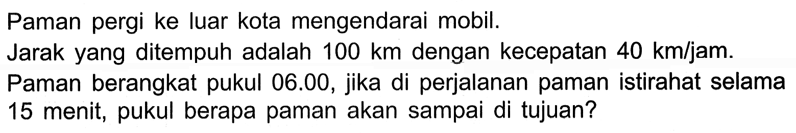 Paman pergi ke luar kota mengendarai mobil. Jarak yang ditempuh adalah 100 km dengan kecepatan 40 km/jam. Paman berangkat pukul 06.00, jika di perjalanan paman istirahat selama 15 menit, pukul berapa paman akan sampai di tujuan?