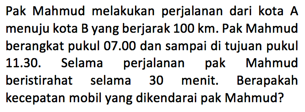 Pak Mahmud melakukan perjalanan dari kota A menuju kota B yang berjarak 100 km. Pak Mahmud berangkat pukul 07.00 dan sampai di tujuan pukul 11.30. Selama perjalanan pak Mahmud beristirahat selama 30 menit. Berapakah kecepatan mobil yang dikendarai pak Mahmud?