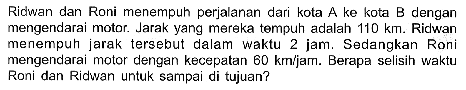 Ridwan dan Roni menempuh perjalanan dari kota A ke kota B dengan mengendarai motor. Jarak yang mereka tempuh adalah 110 km Ridwan menempuh jarak tersebut dalam waktu 2 jam. Sedangkan Roni mengendarai motor dengan kecepatan 60 kmljam. Berapa selisih waktu Roni dan Ridwan untuk sampai di tujuan?