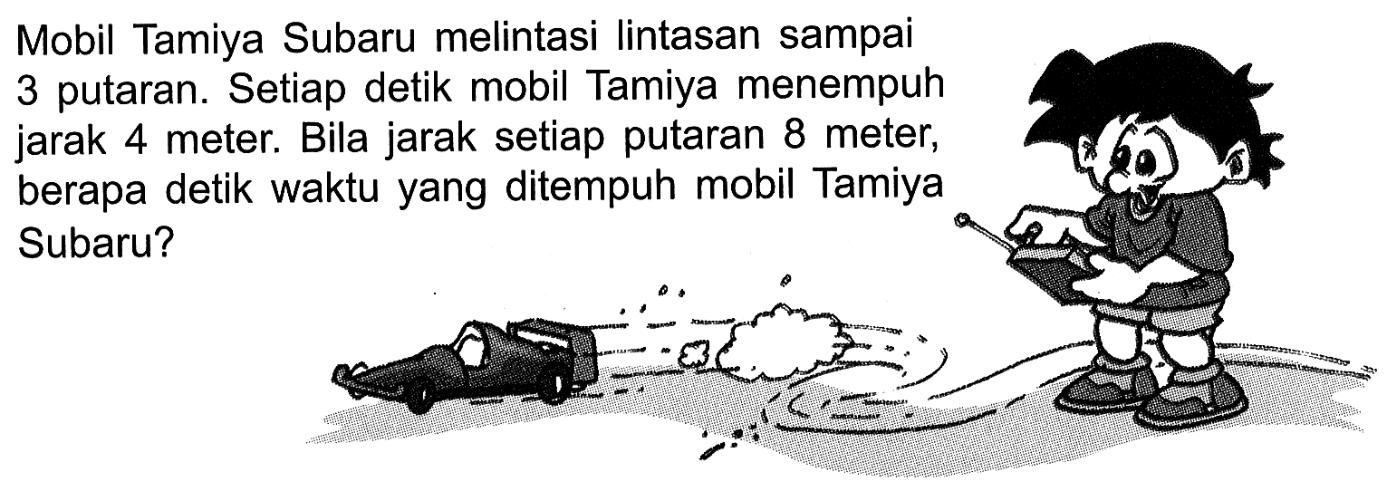 Mobil Tamiya Subaru melintasi Iintasan sampai 3 putaran. Setiap detik mobil Tamiya menempuh jarak 4 meter. Bila jarak setiap putaran 8 meter; berapa detik waktu yang ditempuh mobil Tamiya Subaru?