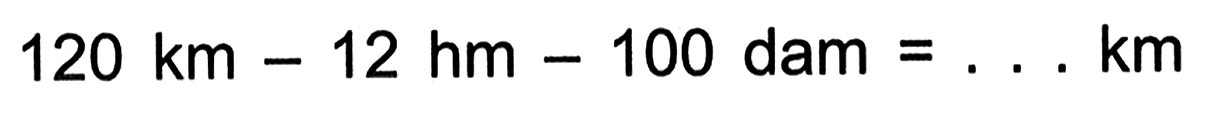 120 km - 12 hm - 100 dam = .... km