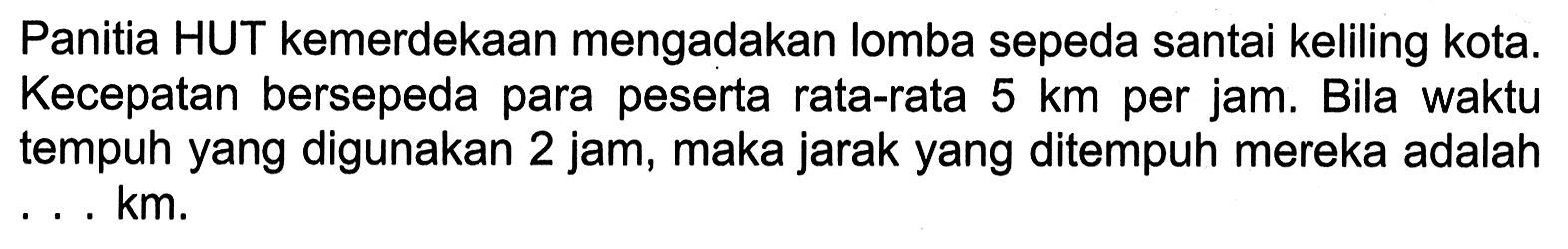 Panitia HUT kemerdekaan mengadakan lomba sepeda santai keliling kota. Kecepatan bersepeda para peserta rata-rata 5 km per jam. Bila waktu tempuh yang digunakan 2 jam, maka jarak yang ditempuh mereka adalah . . . km.