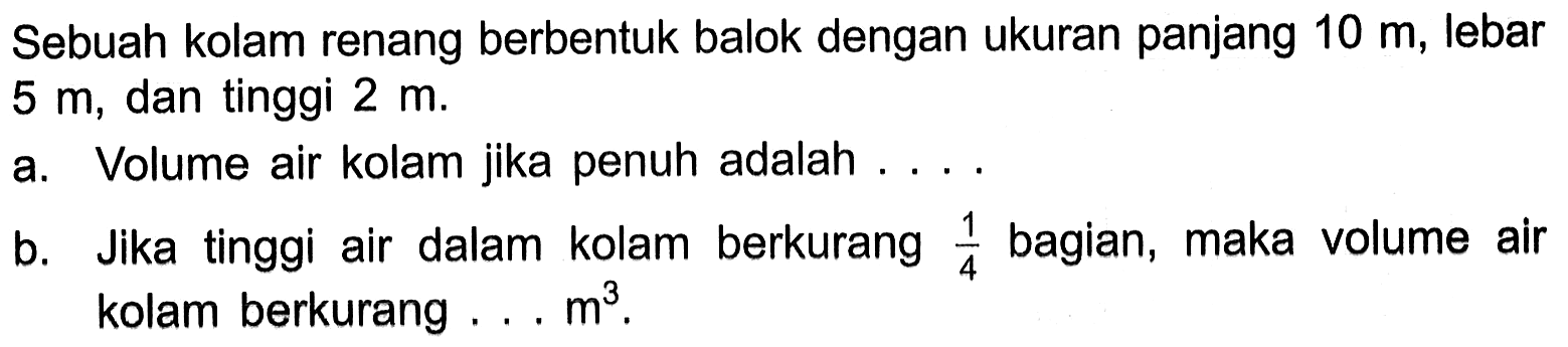 Sebuah kolam renang berbentuk balok dengan ukuran panjang 10 m, lebar 5 m, dan tinggi 2 m. a. Volume air kolam jika penuh adalah ... b. Jika tinggi air dalam kolam berkurang 1/4 bagian, maka volume air kolam berkurang ... m^3.