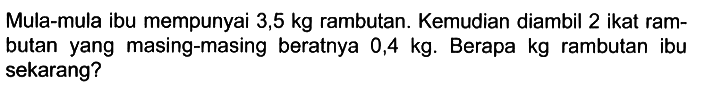 Mula-mula ibu mempunyai 3,5 kg rambutan. Kemudian diambil 2 ikat rambutan yang masing-masing beratnya 0,4 kg. Berapa kg rambutan ibu sekarang?