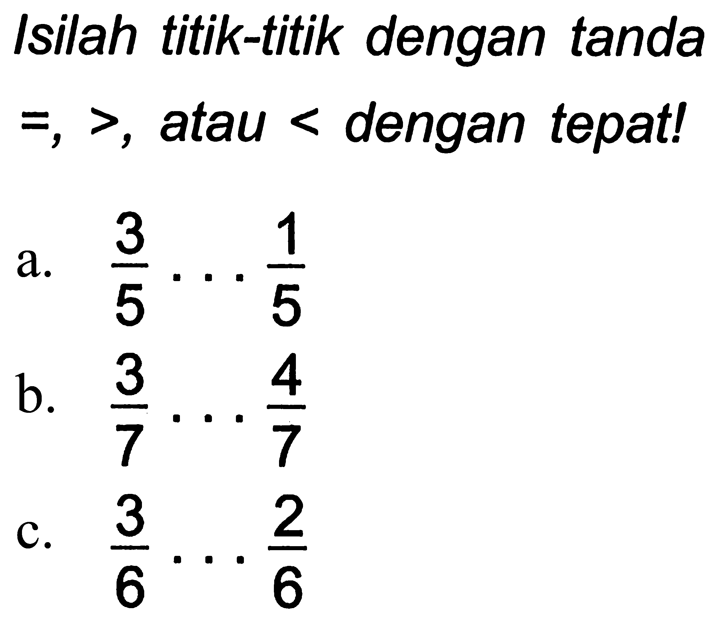 Isilah titik-titik dengan tanda  =,> , atau  <  dengan tepat!
a.  (3)/(5) .. (1)/(5) 
b.  (3)/(7) ... (4)/(7) 
c.  (3)/(6) ... (2)/(6) 