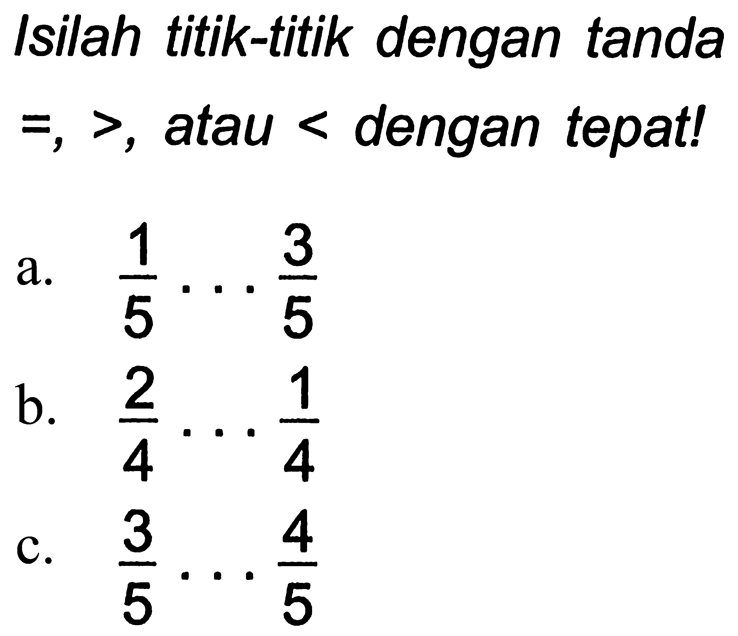Isilah titik-titik dengan tanda  =,> , atau  <  dengan tepat!
a.  (1)/(5) ... (3)/(5) 
b.  (2)/(4) ... (1)/(4) 
c.  (3)/(5) ... (4)/(5) 