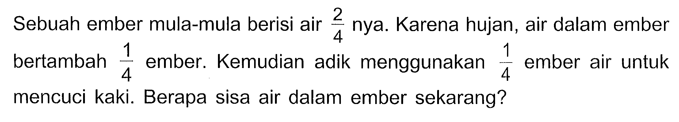 Sebuah ember mula-mula berisi air 2/4 nya. Karena hujan, air dalam ember bertambah 1/4 ember. Kemudian adik menggunakan 1/4 ember air untuk mencuci kaki. Berapa sisa air dalam ember sekarang?