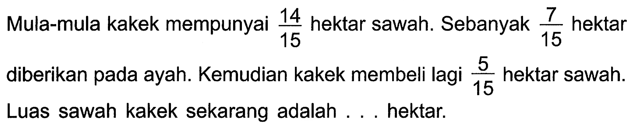 Mula-mula kakek mempunyai 14/15 hektar sawah. Sebanyak 7/15 hektar diberikan pada ayah. Kemudian kakek membeli lagi 5/15 hektar sawah. Luas sawah kakek sekarang adalah ... hektar.