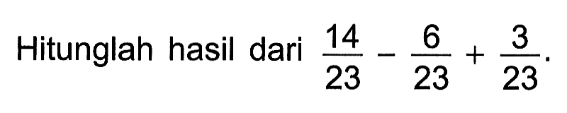 Hitunglah hasil dari 14/23 - 6/23 + 3/23.
