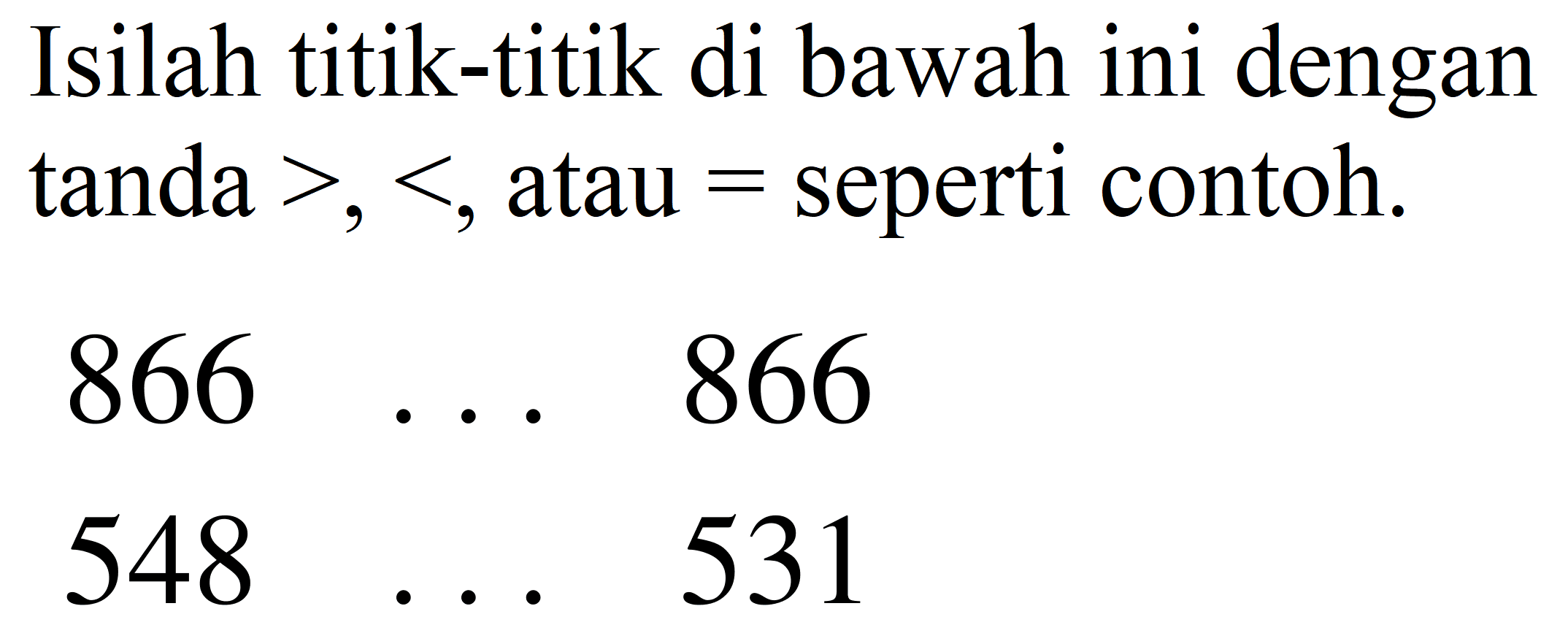 Isilah titik-titik di bawah ini dengan tanda  >,< , atau  =  seperti contoh.


866  ...  866 
548  ...  531

