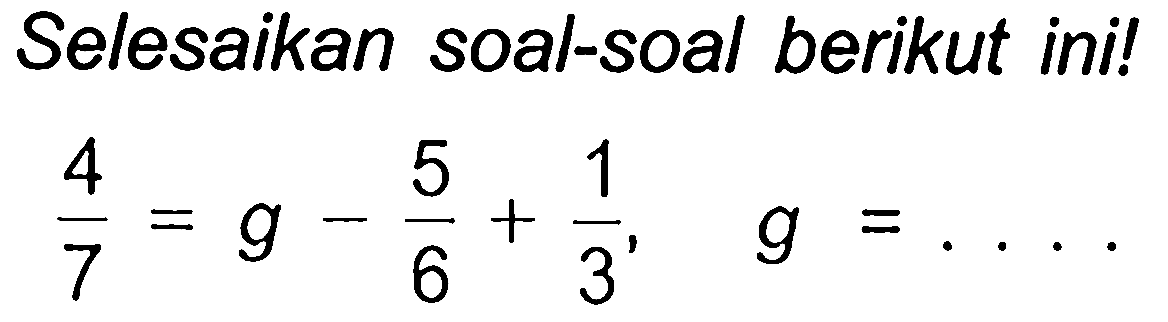 Selesaikan soal-soal berikut ini!

(4)/(7)=g-(5)/(6)+(1)/(3),  g=...
