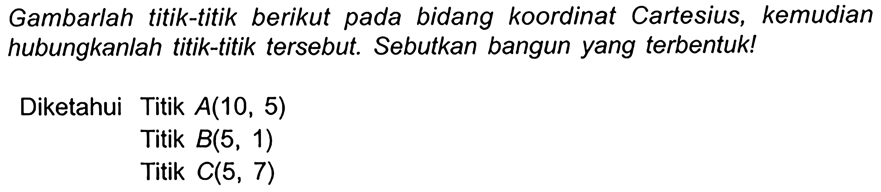 Gambarlah titik-titik berikut pada bidang koordinat Cartesius, kemudian hubungkanlah titik-titik tersebut. Sebutkan bangun yang terbentuk!
Diketahui Titik  A(10,5) 
Titik  B(5,1) 
Titik  C(5,7) 