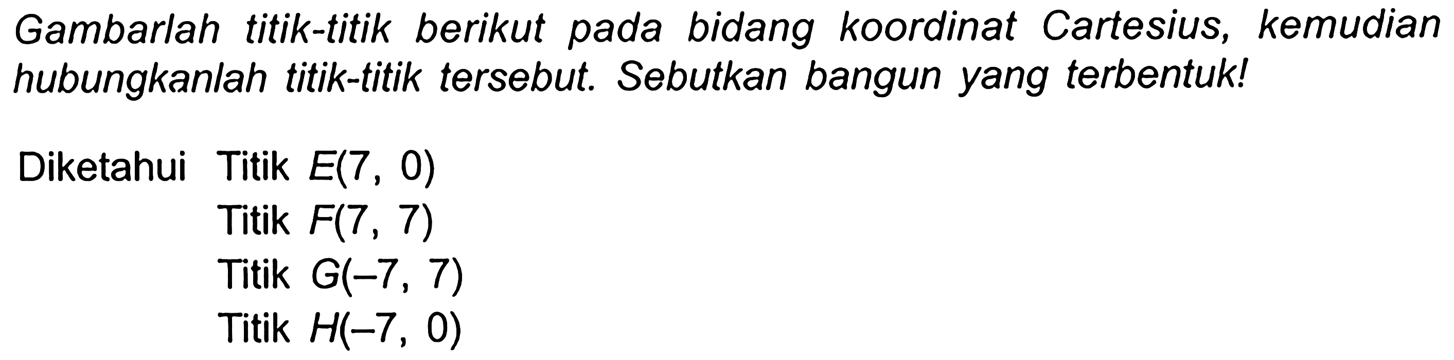 Gambarlah titik-titik berikut pada bidang koordinat Cartesius, kemudian hubungkanlah titik-titik tersebut. Sebutkan bangun yang terbentuk!
Diketahui Titik  E(7,0) 
Titik  F(7,7) 
Titik  G(-7,7) 
Titik  H(-7,0) 