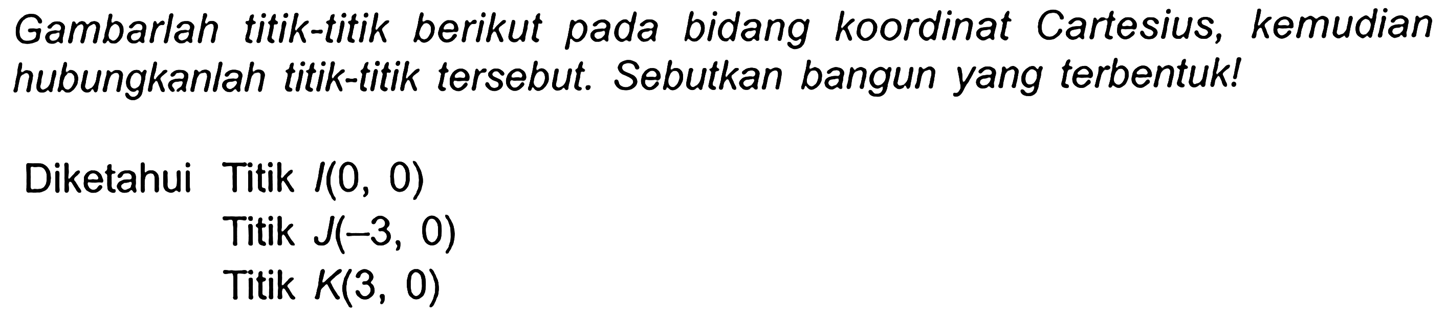 Gambarlah titik-titik berikut pada bidang koordinat Cartesius, kemudian hubungkanlah titik-titik tersebut. Sebutkan bangun yang terbentuk!
Diketahui Titik  /(0,0) 
Titik  J(-3,0) 
Titik  K(3,0) 