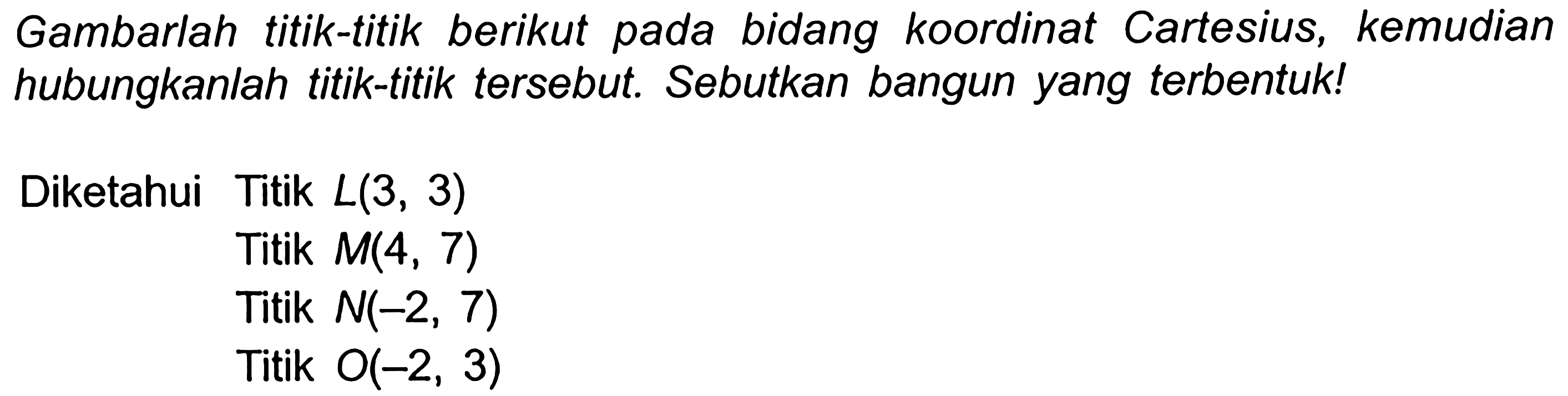 Gambarlah titik-titik berikut pada bidang koordinat Cartesius, kemudian hubungkanlah titik-titik tersebut. Sebutkan bangun yang terbentuk!
Diketahui Titik  L(3,3) 
Titik  M(4,7) 
Titik  N(-2,7) 
Titik  O(-2,3) 