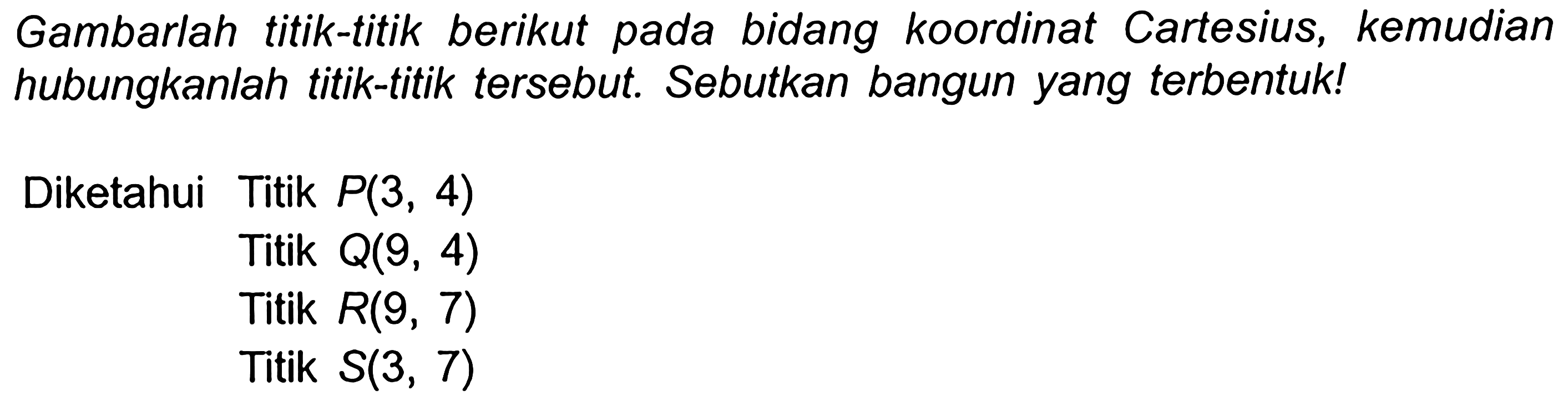 Gambarlah titik-titik berikut pada bidang koordinat Cartesius, kemudian hubungkanlah titik-titik tersebut. Sebutkan bangun yang terbentuk!
Diketahui Titik  P(3,4) 
Titik  Q(9,4) 
Titik  R(9,7) 
Titik  S(3,7) 