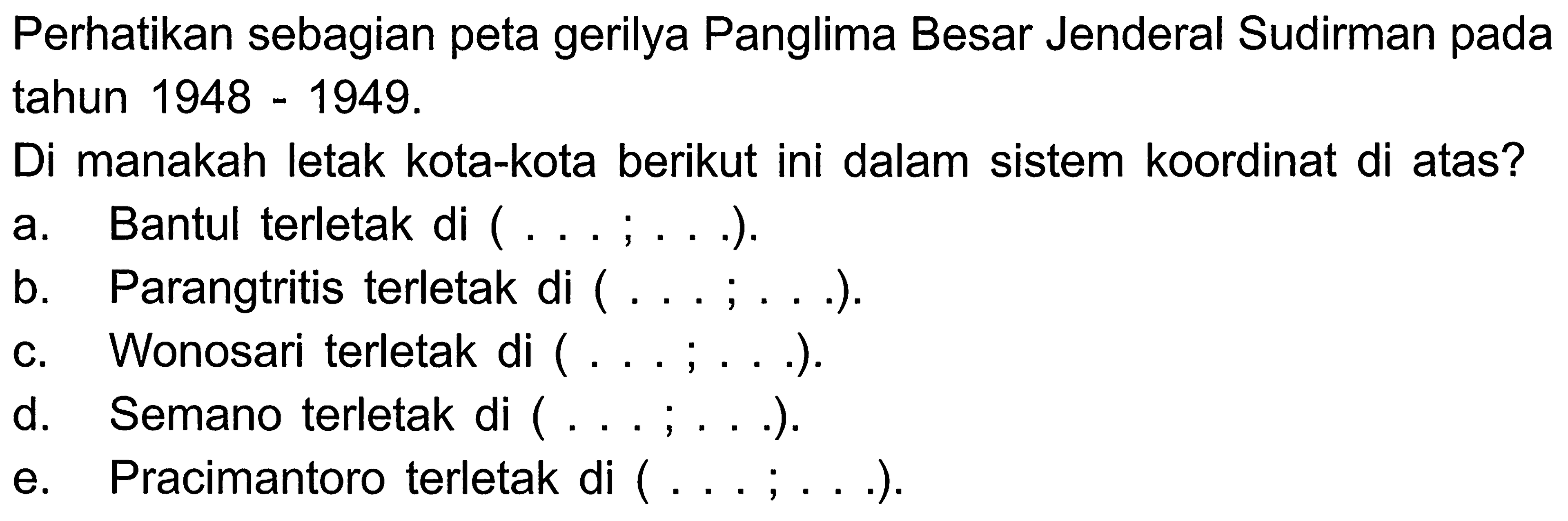 Perhatikan sebagian peta gerilya Panglima Besar Jenderal Sudirman pada tahun  1948-1949 . 
Di manakah letak kota-kota berikut ini dalam sistem koordinat di atas?
a. Bantul terletak di ( ... ; . . .).
b. Parangtritis terletak di  (... ; ...).
c. Wonosari terletak di  (... ; ...).
d. Semano terletak di ( ... ; ...).
e. Pracimantoro terletak di  (... ; ...).