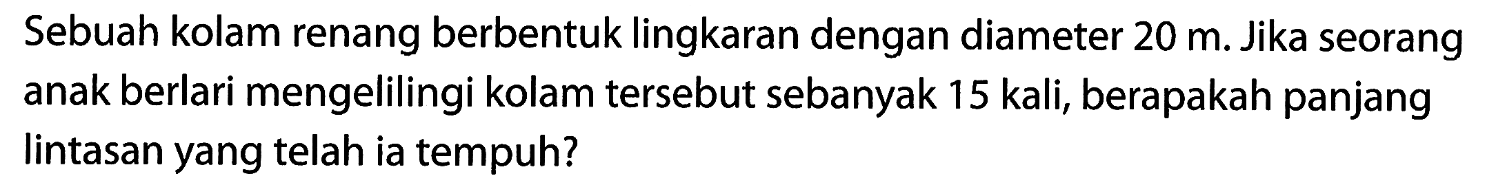 Sebuah kolam renang berbentuk lingkaran dengan diameter 20 m. Jika seorang anak berlari mengelilingi kolam tersebut sebanyak 15 kali, berapakah panjang lintasan yang telah ia tempuh?