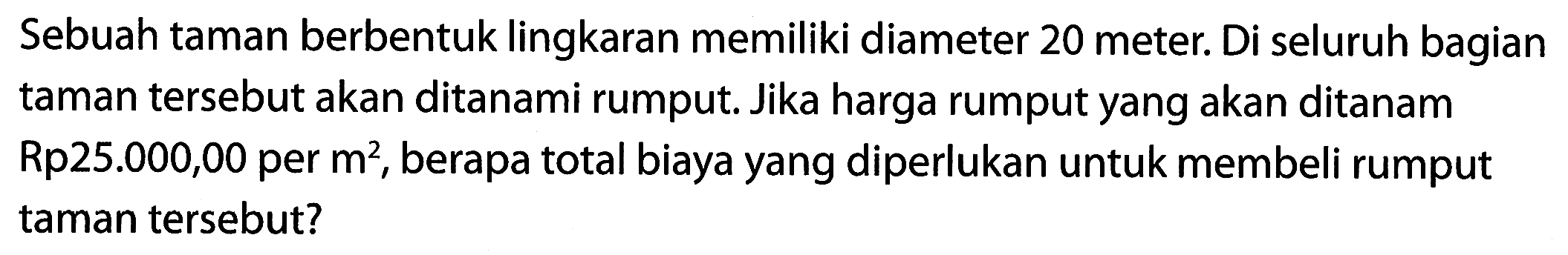 Sebuah taman berbentuk lingkaran memiliki diameter 20 meter: Di seluruh bagian taman tersebut akan ditanami rumput Jika harga rumput yang akan ditanam Rp25.000,00 per m^2, berapa total biaya yang diperlukan untuk membeli rumput taman tersebut?