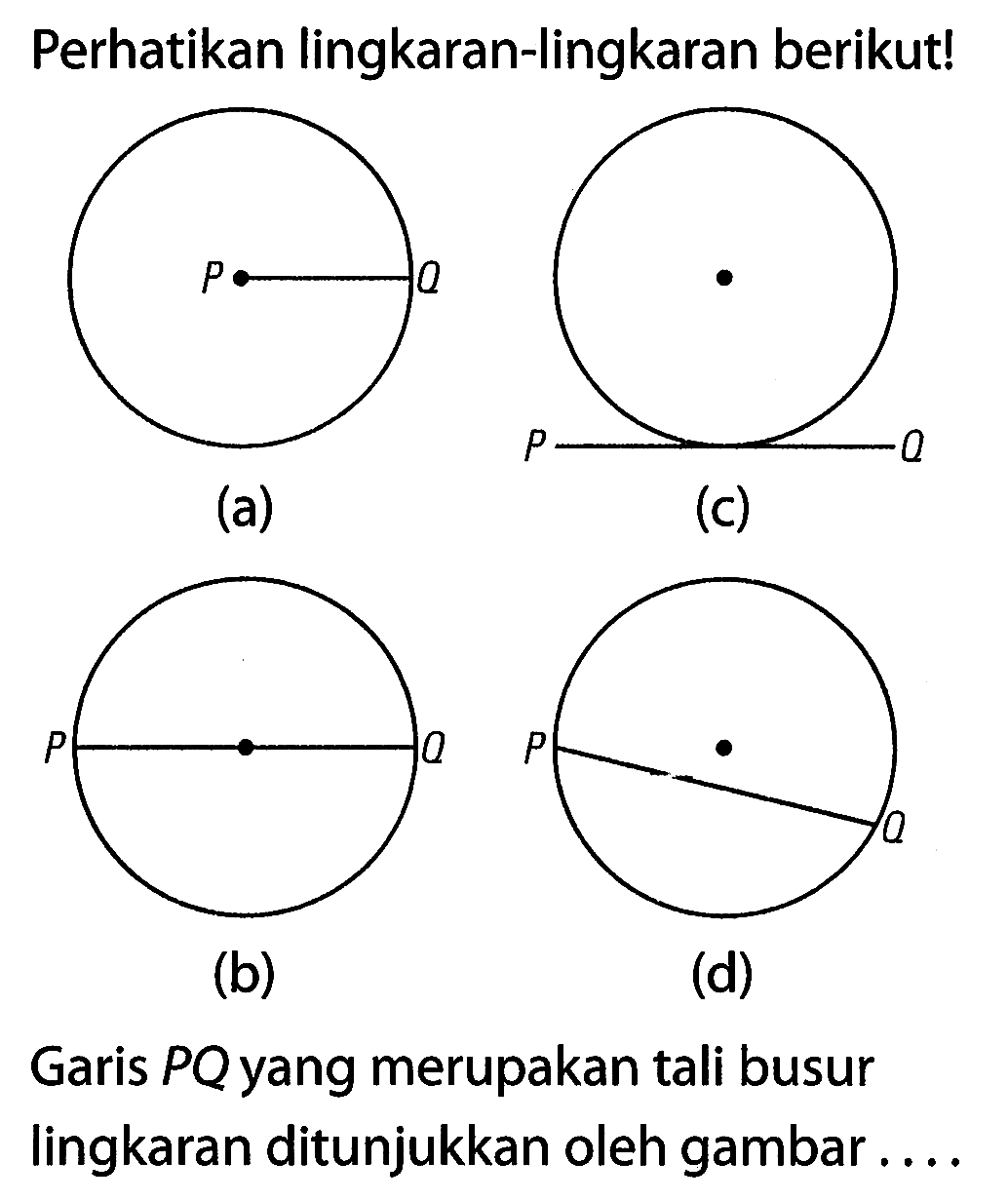 Perhatikan lingkaran-lingkaran berikut!
 (a)
 (c)
 (b)
 (d)
 Garis PQ yang merupakan tali busur lingkaran ditunjukkan oleh gambar . . . .