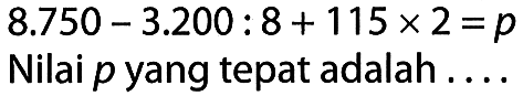 8.750 - 3.200 : 8 + 115 x 2 = p Nilai p yang tepat adalah ....