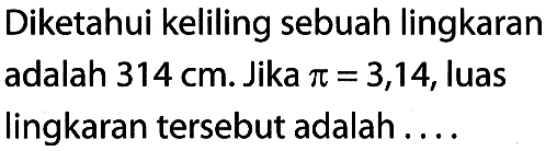 Diketahui keliling sebuah lingkaran adalah 314 cm. Jika pi = 3,14, luas lingkaran tersebut adalah . . . .