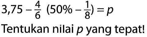 3,75 - 4/6 (50% - 1/8) = p

Tentukan nilai  p  yang tepat!