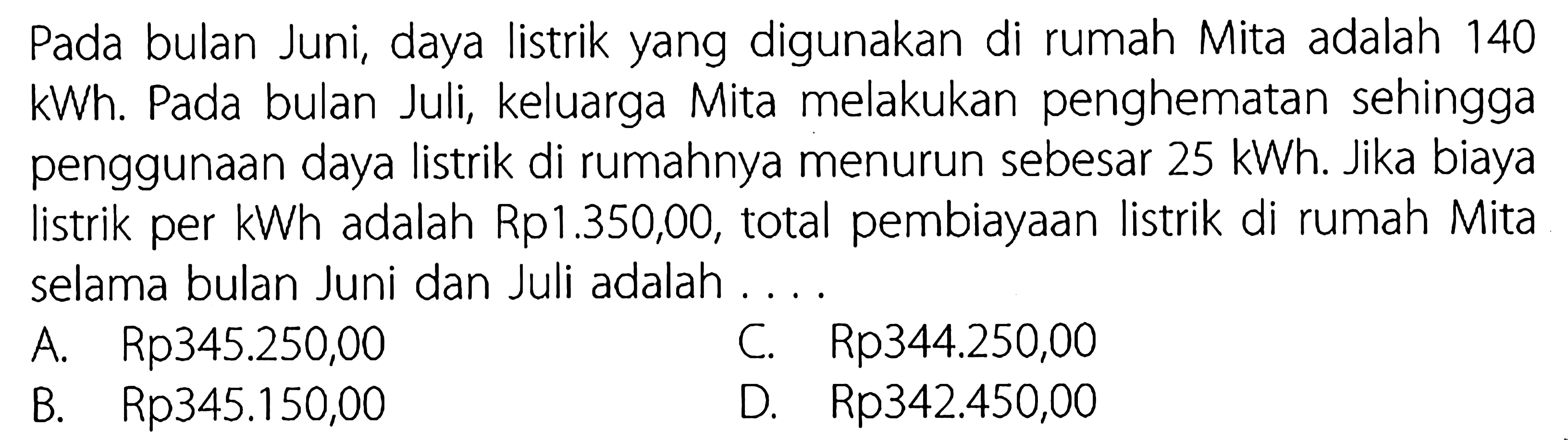 Pada bulan Juni, daya listrik yang digunakan di rumah Mita adalah 140 kWh. Pada bulan Juli, keluarga Mita melakukan penghematan sehingga penggunaan daya listrik di rumahnya menurun sebesar  25 kWh . Jika biaya listrik per kWh adalah Rp1.350,00, total pembiayaan listrik di rumah Mita selama bulan Juni dan Juli adalah ....
 