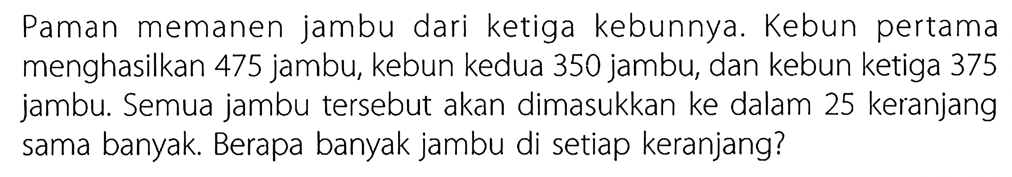 Paman memanen jambu dari ketiga kebunnya. Kebun pertama menghasilkan 475 jambu, kebun kedua 350 jambu, dan kebun ketiga 375 jambu. Semua jambu tersebut akan dimasukkan ke dalam 25 keranjang sama banyak. Berapa banyak jambu di setiap keranjang?