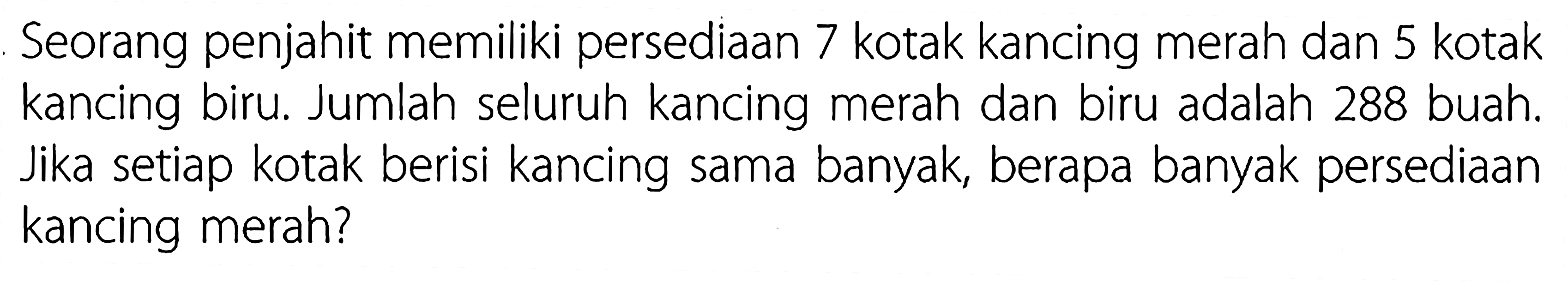 Seorang penjahit memiliki persediaan 7 kotak kancing merah dan 5 kotak kancing biru. Jumlah seluruh kancing merah dan biru adalah 288 buah. Jika setiap kotak berisi kancing sama banyak, berapa banyak persediaan kancing merah?