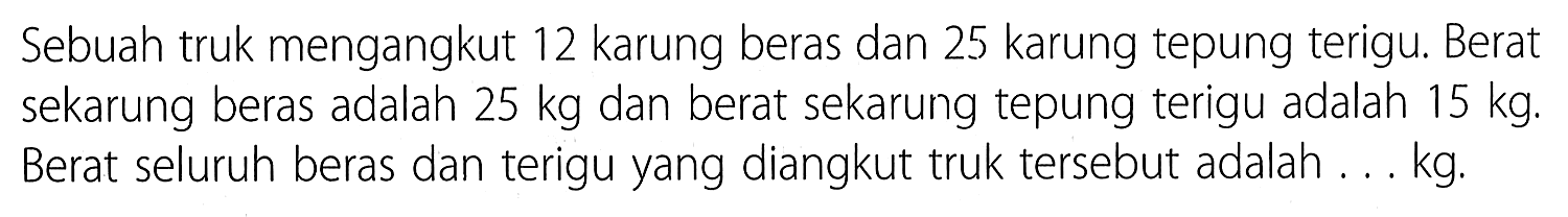 Sebuah truk mengangkut 12 karung beras dan 25 karung tepung terigu: Berat sekarung beras adalah 25 kg dan berat sekarung tepung terigu adalah 15 kg: Berat seluruh beras dan terigu yang diangkut truk tersebut adalah kg: