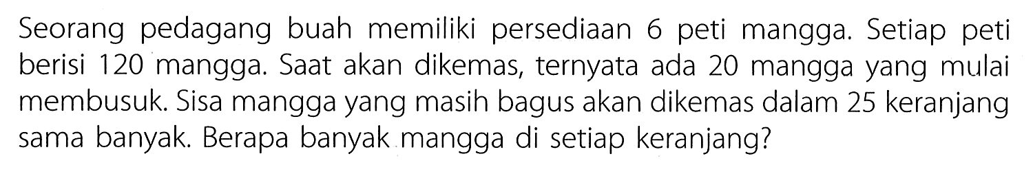 Seorang pedagang buah memiliki persediaan 6 peti mangga. Setiap peti berisi 120 mangga. Saat akan dikemas. ternyata ada 20 mangga yang mulai membusuk. Sisa mangga yang masih bagus akan dikemas dalam 25 keranjang sama banyak. Berapa banyak mangga di setiap keranjang?