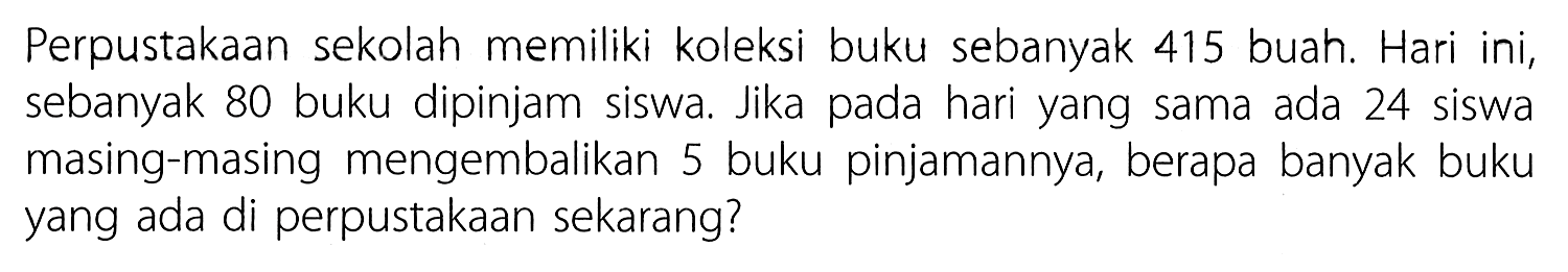 Perpustakaan sekolah memiliki koleksi buku sebanyak 415 buah. Hari ini, sebanyak 80 buku dipinjam siswa. Jika pada hari yang sama ada 24 siswa masing-masing mengembalikan 5 buku pinjamannya, berapa banyak buku yang ada di perpustakaan sekarang?