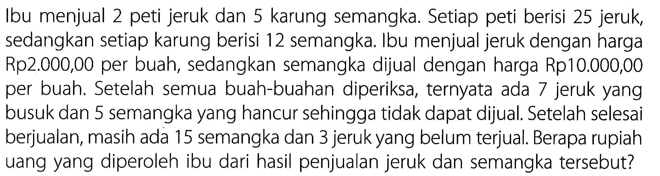 Ibu menjual 2 peti jeruk dan 5 karung semangka. Setiap peti berisi 25 jeruk, sedangkan setiap karung berisi 12 semangka. Ibu menjual jeruk dengan harga Rp2.000,00 per buah, sedangkan semangka dijual dengan harga Rp10.000,00 per buah. Setelah semua buah-buahan diperiksa, ternyata ada 7 jeruk yang busuk dan 5 semangka yang hancur sehingga tidak dapat dijual. Setelah selesai berjualan, masih ada 15 semangka dan 3 jeruk yang belum terjual. Berapa rupiah uang yang diperoleh ibu dari hasil penjualan jeruk dan semangka tersebut? 