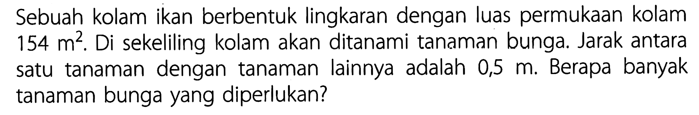 Sebuah kolam ikan berbentuk lingkaran dengan luas permukaan kolam 154 m^2. Di sekeliling kolam akan ditanami tanaman bunga. Jarak antara satu tanaman dengan tanaman lainnya adalah 0,5 m. Berapa banyak tanaman bunga yang diperlukan?