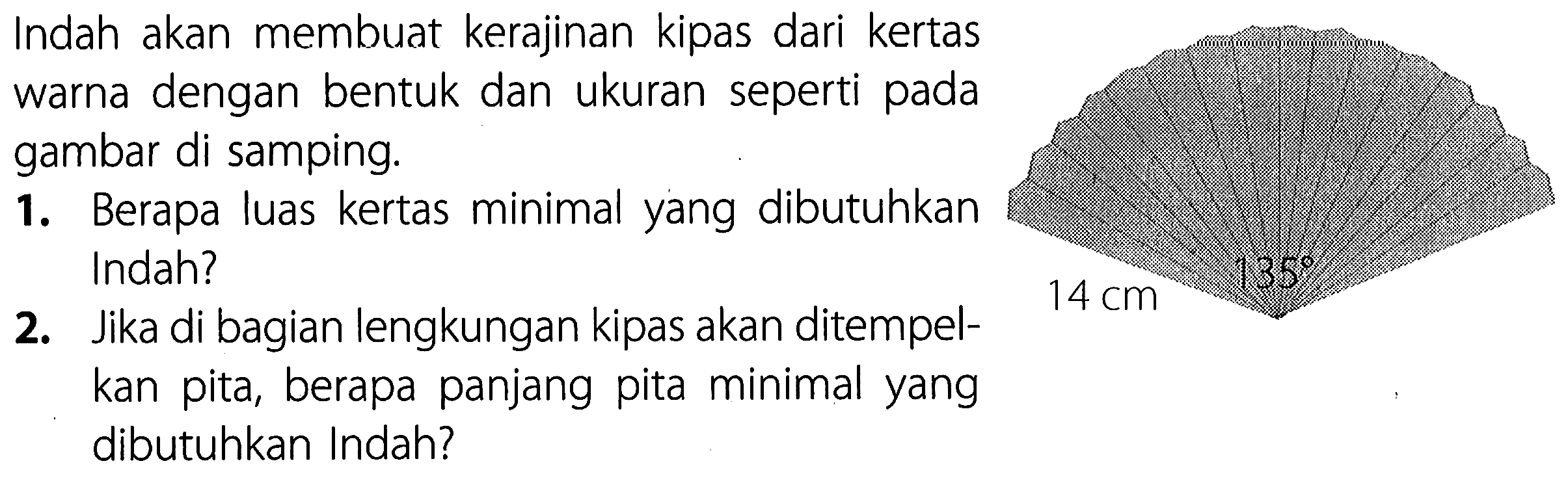 14 cm 135 
Indah akan membuat kerajinan kipas dari kertas warna dengan bentuk dan ukuran seperti pada gambar di samping. 
1. Berapa luas kertas minimal yang dibutuhkan Indah? 
2. Jika di bagian lengkungan kipas akan ditempelkan pita, berapa panjang pita minimal yang dibutuhkan Indah?