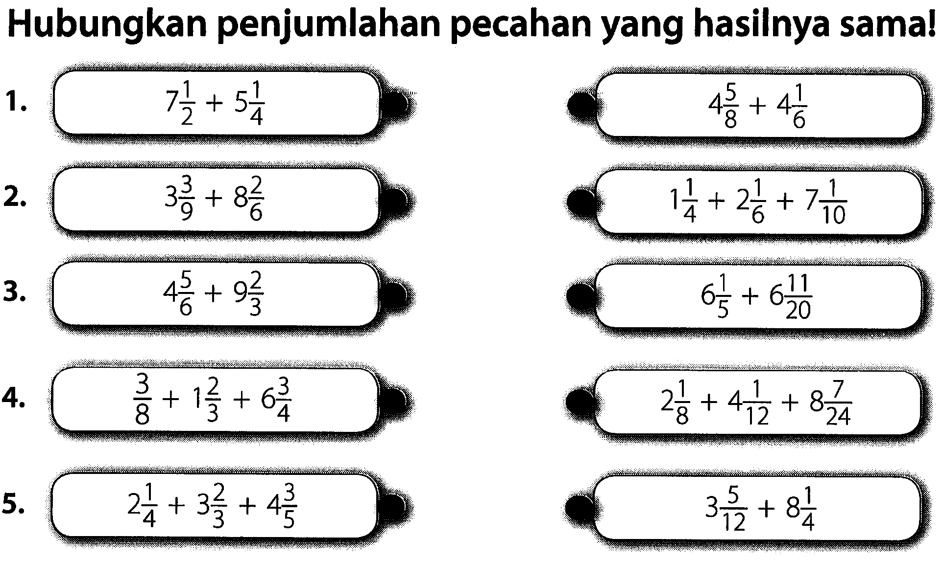 Hubungkan penjumlahan pecahan yang hasilnya sama!
1. 7 1/2 + 5 1/4 4 5/8 + 4 1/6 2. 3 3/9+8 2/6 1 1/4+2 1/6 +7 1/10 3. 4 5/6+9 2/3 6 1/5 + 6 11/20 4. 3/8 + 1 2/3 + 6 3/4 2 1/8+4 1/12 + 8 7/24 5. 2 1/4 3 2/3 +4 3/5 3 5/12+8 1/4 