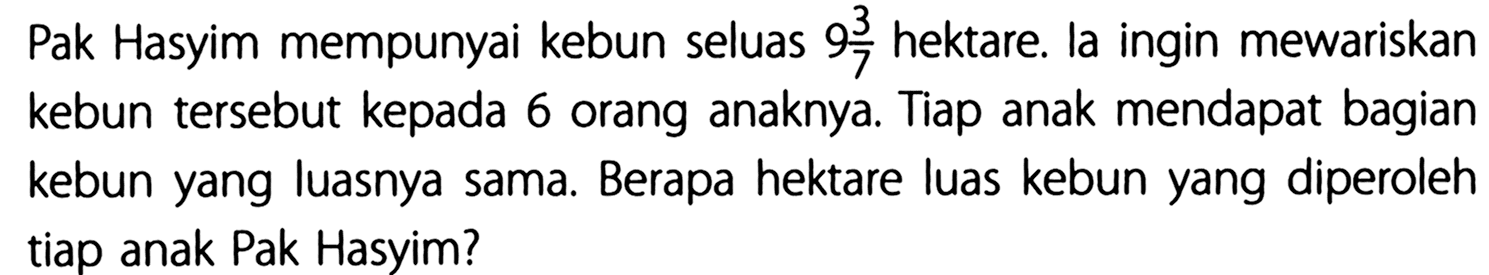 Pak Hasyim mempunyai kebun seluas 9 3/7 hektare. la ingin mewariskan kebun tersebut kepada 6 orang anaknya. Tiap anak mendapat bagian kebun yang luasnya sama. Berapa hektare luas kebun yang diperoleh tiap anak Pak Hasyim?