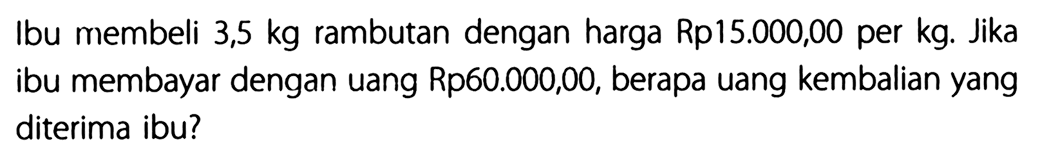 Ibu membeli 3,5 kg rambutan dengan harga Rp15.000,00 per kg. Jika ibu membayar dengan uang Rp60.000,00, berapa uang kembalian yang diterima ibu?