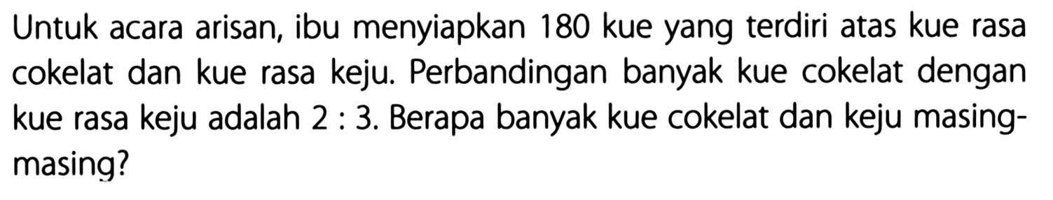 Untuk acara arisan, ibu menyiapkan 180 kue yang terdiri atas kue rasa cokelat dan kue rasa keju. Perbandingan banyak kue cokelat dengan kue rasa keju adalah 2 : 3. Berapa banyak kue cokelat dan keju masing-masing?