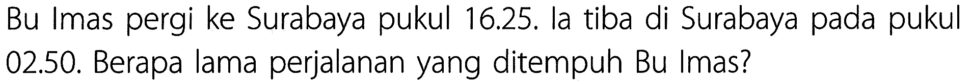 Bu Imas pergi ke Surabaya pukul 16.25. la tiba di Surabaya pada pukul 02.50. Berapa lama perjalanan yang ditempuh Bu Imas?