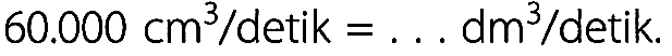 60.000 cm^3 / detik = ... dm^3 / detik .