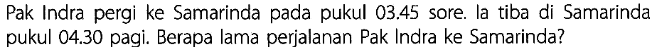 Pak Indra pergi ke Samarinda pada pukul 03.45 sore. la tiba di Samarinda pukul 04.30 pagi. Berapa lama perjalanan Pak Indra ke Samarinda?