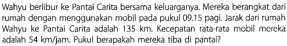 Wahyu berlibur ke Pantai Carita bersama keluargany.: Mereka berangkat dari rumah dengan menggunakan mobil pada pukul 09.15 pagi. Jarak dari rumah Wahyu ke Pantai Carita adalah 135 km Kecepatan rata-rata mobil mereka adalah 54 km/jam. Pukul berapakah mereka tiba di pantai?