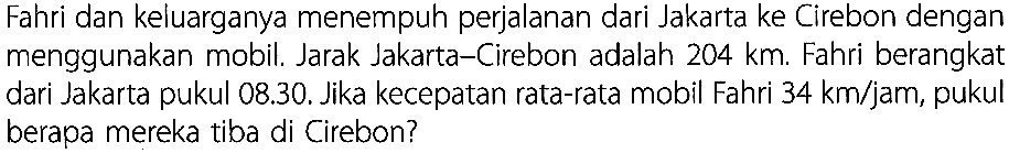 Fahri dan keluarganya menempuh perjalanan dari Jakarta ke Cirebon dengan menggunakan mobil. Jarak Jakarta-Cirebon adalah 204 km. Fahri berangkat dari Jakarta pukul 08.30. Jika kecepatan rata-rata mobil Fahri 34 km/jam, pukul berapa mereka tiba di Cirebon?