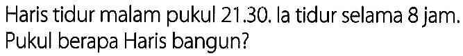 Haris tidur malam pukul 21.30. la tidur selama 8 jam. Pukul berapa Haris bangun?