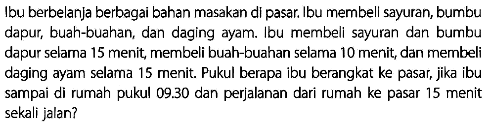 Ibu berbelanja berbagai bahan masakan di pasar. Ibu membeli sayuran, bumbu dapur, buah-buahan, dan daging ayam. Ibu membeli sayuran dan bumbu dapur selama 15 menit, membeli buah-buahan selama 10 menit, dan membeli daging ayam selama 15 menit. Pukul berapa ibu berangkat ke pasar, jika ibu sampai di rumah pukul  09.30  dan perjalanan dari rumah ke pasar 15 menit sekali jalan?